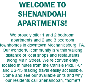 WELCOME TO SHENANDOAH APARTMENTS! We proudly offer 1 and 2 bedroom apartments and 2 and 3 bedroom townhomes in downtown Mechanicsburg, PA. Our wonderful community is within walking distance of local shops and restaurants along Main Street. We're conveniently located minutes from the Carlisle Pike, I-81 and US-15 making travel easily accessible. Come and see our available units and why our residents call Shenandoah, "home"!