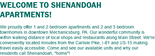WELCOME TO SHENANDOAH APARTMENTS! We proudly offer 1 and 2 bedroom apartments and 2 and 3 bedroom townhomes in downtown Mechanicsburg, PA. Our wonderful community is within walking distance of local shops and restaurants along Main Street. We're conveniently located minutes from the Carlisle Pike, I-81 and US-15 making travel easily accessible. Come and see our available units and why our residents call Shenandoah, "home"!